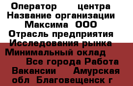 Оператор Call-центра › Название организации ­ Максима, ООО › Отрасль предприятия ­ Исследования рынка › Минимальный оклад ­ 14 000 - Все города Работа » Вакансии   . Амурская обл.,Благовещенск г.